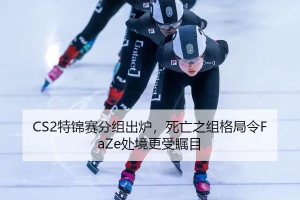CS2特锦赛分组出炉，死亡之组格局令FaZe处境更受瞩目